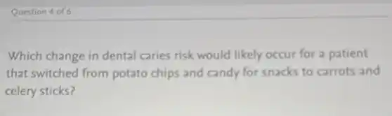 Question 4 of 6
Which change in dental caries risk would likely occur for a patient
that switched from potato chips and candy for snacks to carrots and
celery sticks?