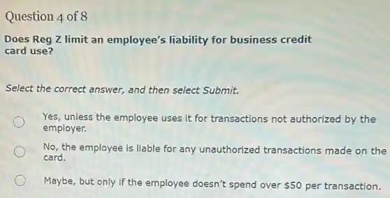 Question 4 of 8
Does Reg Z limit an employee's liability for business credit
card use?
Select the correct answer,and then select Submit.
Yes, unless the employee uses it for transactions not authorized by the
employer.
No, the employee is liable for any unauthorized transactions made on the
card.
Maybe, but only if the employee doesn't spend over 50 per transaction.
