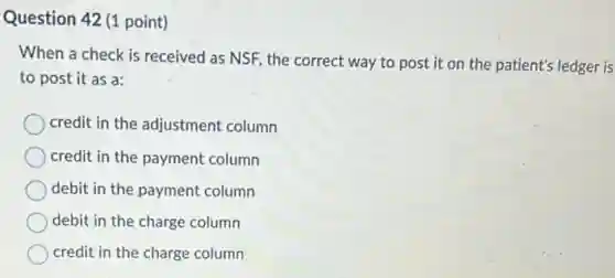 Question 42 (1 point)
When a check is received as NSF, the correct way to post it on the patient's ledger is
to post it as a:
credit in the adjustment column
credit in the payment column
debit in the payment column
debit in the charge column
credit in the charge column