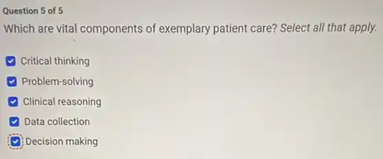 Question 5 of 5
Which are vital components of exemplary patient care? Select all that apply.
Critical thinking
Problem-solving
Clinical reasoning
Data collection
Decision making