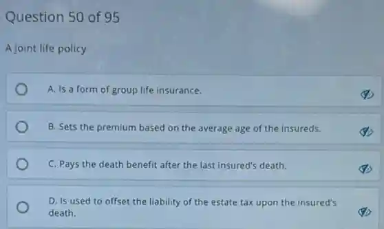 Question 50 of 95
A joint life policy
A. Is a form of group life insurance.
B. Sets the premium based on the average age of the insureds.
C. Pays the death benefit after the last insured's death.
D. Is used to offset the liability of the estate tax upon the insured's
death.