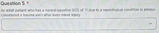 Question 5
An adult patient who has a normal baseline GCS of 11 due to a neurological condition is always
considered a trauma alert after even minor injury.
square