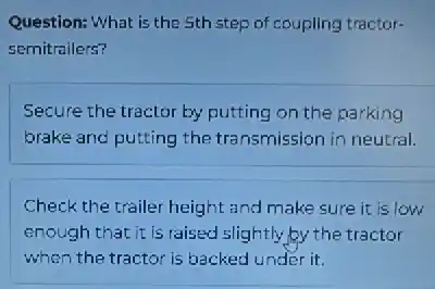 Question: What is the 5th step of coupling tractor-
semitrailers?
Secure the tractor by putting on the parking
brake and putting the transmission in neutral.
Check the trailer height and make sure it is low
enough that it is raised slightly by the tractor
when the tractor is backed under it.
