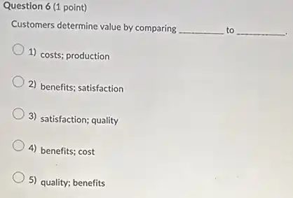Question 6 (1 point)
Customers determine value by comparing __ to __
1) costs; production
2) benefits; satisfaction
3) satisfaction; quality
4) benefits; cost
5) quality; benefits