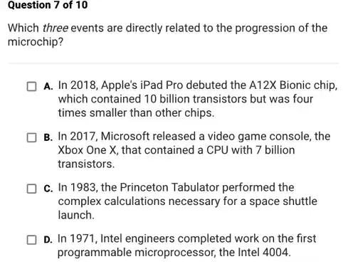 Question 7 of 10
Which three events are directly related to the progression of the
microchip?
A. In 2018, Apple's iPad Pro debuted the A12X Bionic chip,
which contained 10 billion transistors but was four
times smaller than other chips.
B. In 2017, Microsoft released a video game console, the
Xbox One X, that contained a CPU with 7 billion
transistors.
C. In 1983, the Princeton Tabulator performed the
complex calculations necessary for a space shuttle
launch.
D. In 1971, Intel engineers completed work on the first
programmable microprocessor the Intel 4004.