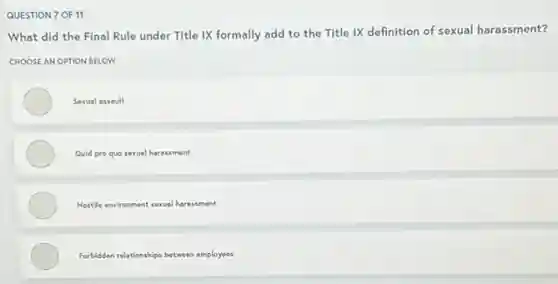 QUESTION 7 OF 11
What did the Final Rule under Title IX formally add to the Title IX definition of sexual harassment?
CHOOSE AN OPTION BELOW
Sexual assoult
Quid pro quo sexual harassment
Hostile environment sexual haressment
Forbidden relationships between employees