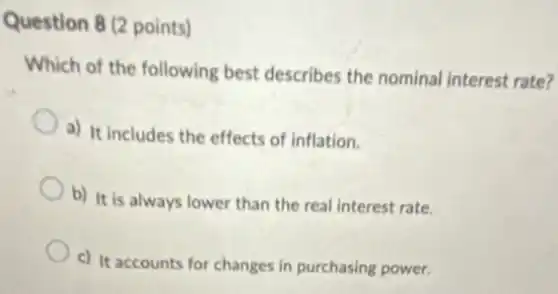 Question 8 (2 points)
Which of the following best describes the nominal interest rate?
a) It includes the effects of inflation.
b) It is always lower than the real interest rate.
c) It accounts for changes in purchasing power.