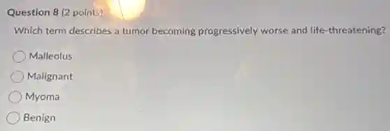 Question 8 (2 points)
Which term describes a tumor becoming progressively worse and life-threatening?
Malleolus
Malignant
Myoma
Benign