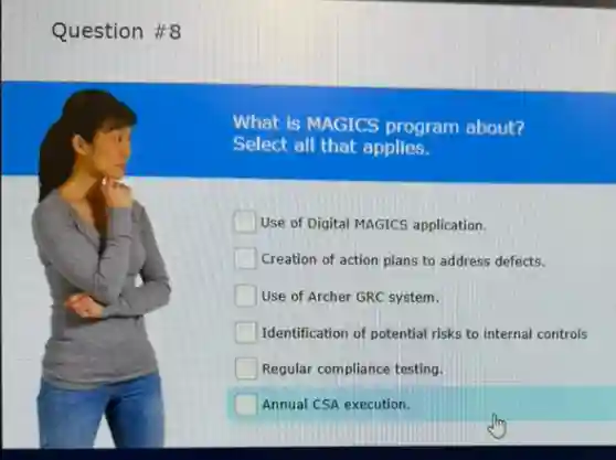 Question #8
What is MAGICS program about?
Select all that applies.
square Use of Digital MAGICS application.
Creation of action plans to address defects.
Use of Archer GRC system.
Identification of potential risks to internal controls
Regular compliance testing.
Annual CSA execution.