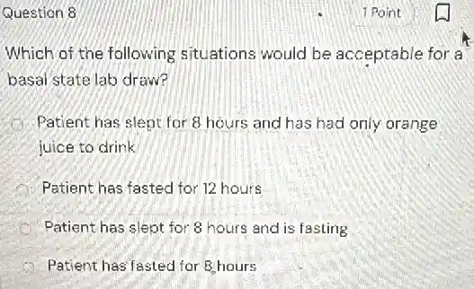 Question 8
Which of the following situations would be acceptable for a
basal state lab draw?
Patient has slept for 8 hours and has had only orange
juice to drink
Patient has fasted for 12 hours
Patient has slept for 8 hours and is fasting
A Patient has'fasted for 8 hours