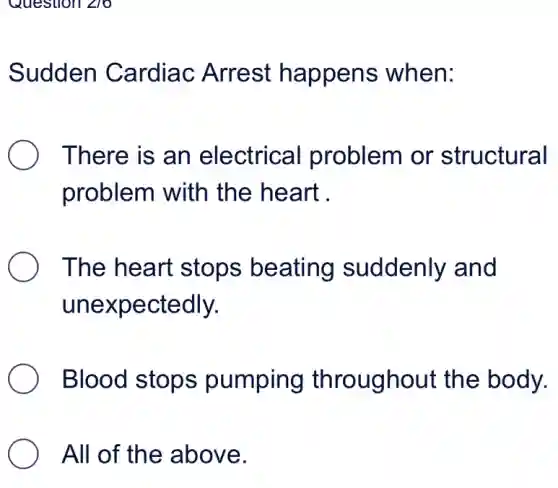 Question angle 10
Sudden Cardiac Arrest happens when:
There is an electrical problem or structural
problem with the heart .
The heart stops beating suddenly and
unexpectedly.
Blood stops pumping throughout the body.
All of the above.