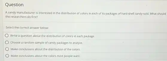 Question
A candy manufacturer is interested in the distribution of colors in each of its packages of hard-shell candy sold. What should
the researchers do first?
Select the correct answer below:
Write a question about the distribution of colors in each package.
Choose a random sample of candy packages to analyze.
Make conclusions about the distribution of the colors.
Make conclusions about the colors most people want.