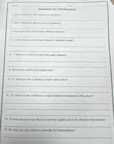 __
__
Questions for Consideration
1. What is Mexico's official name (in English)?
__
2. What is Mexico's official name (in Spanish)?
__
3. How long is the United States-Mexican border?
__
4 -5 What two countries share Mexico's southern border?
__
6 -7 Mexico is a blend of what two major cultures?
__
8. What is the world's third largest city?
9.-10 What are two of Mexico's major resort cities?
__
11 -12 What are two of Mexico's major problems mentioned in the article?
__
13. Of what resource may Mexico have the largest pool in the Western Hemisphere?
__
14. On what day does Mexico celebrate its independence?
__