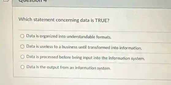 questions
Which statement concerning data is TRUE?
Data is organized into understandable formats,
Data is useless to a business until transformed into information.
Data is processed before being input into the information system.
Data is the output from an information system.