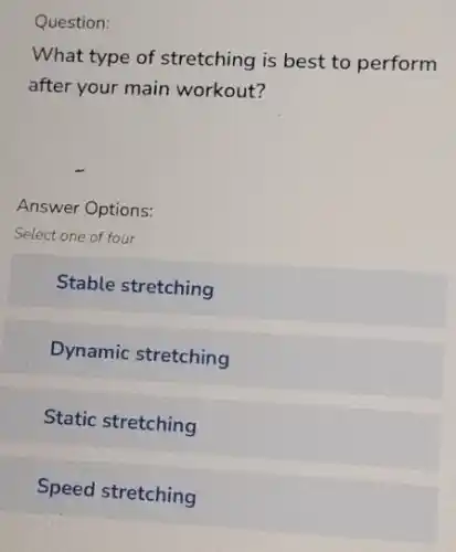 Question:
What type of stretching is best to perform
after your main workout?
Answer Options:
Select one of four
Stable stretching
Dynamic stretching
Static stretching
Speed stretching