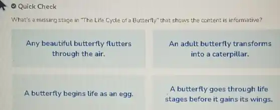 Quick Check
What's a missing stage in "The Life Cycle of Butterfly" that shows the content is informative?
Any beautiful butterfly flutters
through the air.
An adult butterfly transforms
into a caterpillar.
A butterfly begins life as an egg.
A butterfly goes through life
stages before it gains its wings.