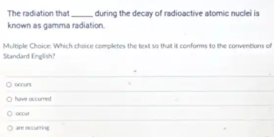 The radiation that __ during the decay of radioactive atomic nuclei is
known as gamma radiation.
Multiple Choice: Which choice completes the text so that it conforms to the conventions of
Standard English?
occurs
have occurred
occur
are occurring