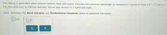 The radical is generated when chlorine radicals react with ozone. Calculate the maximum wavelength (in nanometers) required to break a Cl-Cl bond in
Cl_(2) (the precursor to chlorine radicals)Round your answer to 3 significant digits.
Note: Reference the Bond energies and Fundamental Constants tables for additional information.
square  nm
