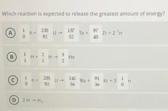 Which reaction is expected to release the greatest amount of energy?
A (}_{0)^1n+_(92)^235Uarrow _(52)^137Te+_(40)^97Zr+2^1n
B (}_{1)^1H+_(1)^2Harrow _(2)^3He
C (}_{0)^1n+_(92)^235Uarrow _(56)^142Ba+_(36)^91Kr+3_(0)^1n (C)
D 2Harrow H_(2)