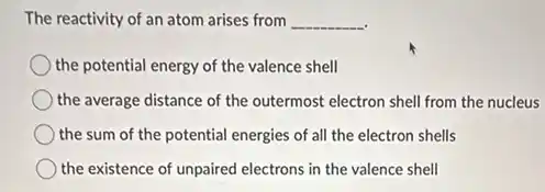 The reactivity of an atom arises from __
the potential energy of the valence shell
the average distance of the outermost electron shell from the nucleus
the sum of the potential energies of all the electron shells
the existence of unpaired electrons in the valence shell