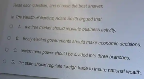 Read each question, and choose the best answer.
In The Wealth of Nations, Adam Smith argued that
A. the free market should regulate business activity.
B. freely elected governments should make economic decisions.
C. government power should be divided into three branches.
D. the state should regulate foreign trade to insure national wealth.
