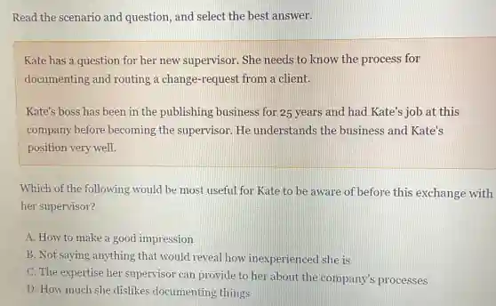 Read the scenario and question, and select the best answer.
Kate has a question for her new supervisor. She needs to know the process for
documenting and routing a change -request from a client.
Kate's boss has been in the publishing business for 25 years and had Kate's job at this
company before becoming the supervisor. He understands the business and Kate's
position very well.
Which of the following would be most useful for Kate to be aware of before this exchange with
her supervisor?
A. How to make a good impression
B. Not saying anything , that would reveal how inexperienced she is
C. The expertise her supervisor can provide to her about the company's processes
D. How much she dislikes documenting things