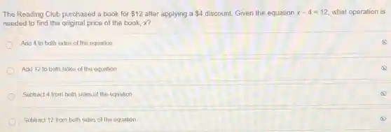 The Reading Club purchased a book for 12 after applying a 4 discount. Given the equation x-4=12 what operation is
needed to find the original price of the book, x?
Add 4 to both sides of the equation.
Add 12 to both sides of the equation.
Subtract 4 from both sides of the equation.
Subtract 12 from both sides of the equation.