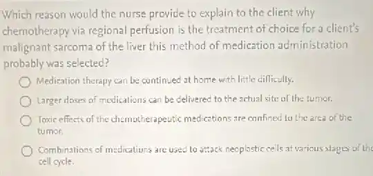 Which reason would the nurse provide to explain to the client why
chemotherapy via regional perfusion is the treatment of choice for a client's
malignant sarcoma of the liver this method of medication administration
probably was selected?
Medication therapy can be continued at home with little difficulty.
Larger doses of medications can be delivered to the actual site of the tumer.
Toxic effects of the chemotherapeutic medications.are confined to the area of the
tumor.
Combinations of medications are used to attack neoplastic cells at various stages of the
cell cycle.