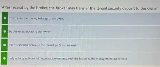 After receipt by the broker, the broker may transfer the tenant security deposit to the owner
True, since the money belongs to the owner.
by delivering notice to the owner
after delivering notice to the tenant via first class mail
only as long as financial responsibility remains with the broker in the management agreement