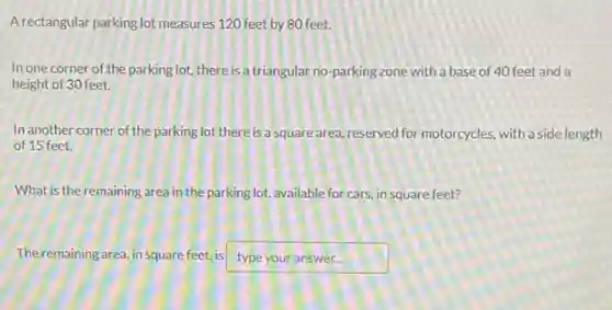 A rectangular parking lot measures 120 feet by 80 feet.
In one corner of the parking lot, there is a triangular no-parking zone with a base of 40 feet and a
height of 30 feet.
In another corner of the parking lot there is a square area reserved for motorcycles, with a side length
of 15 feet.
What is the remaining area in the parking lot,available for cars, in square feet?
The remaining area, in square feet, is type your answer...