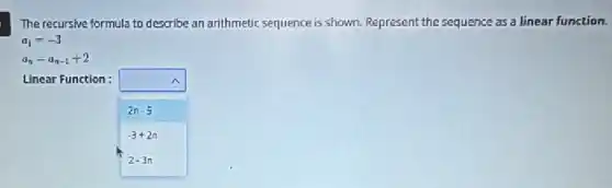 The recursive formula to describe an arithmetic sequence is shown. Represent the sequence as a linear function.
a_(1)=-3
a_(n)=a_(n-1)+2
Linear Function :	A.
2n-5
-3+2n
2-3n
