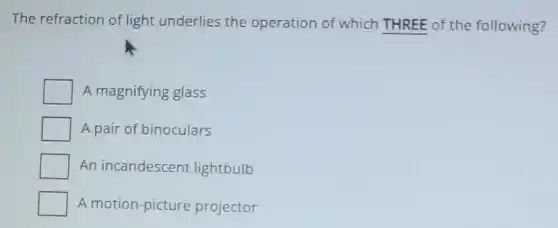The refraction of light underlies the operation of which THREE of the following?
A magnifying glass
A pair of binoculars
An incandescent lightbulb
A motion-picture projector