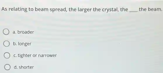 As relating to beam spread, the larger the crystal, the __ the beam.
a. broader
b. longer
c. tighter or narrower
d. shorter