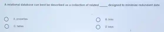 A relational database can best be described as a collection of related __ designed to minimize redundant data.
A. properties
B. links
C. tables
D. keys