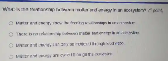 What is the relationship between matter and energy in an ecosystem? (1 point)
Matter and energy show the feeding relationships in an ecosystem.
There is no relationship between matter and energy in an ecosystem.
Matter and energy can only be modeled through food webs.
Matter and energy are cycled through the ecosystem.