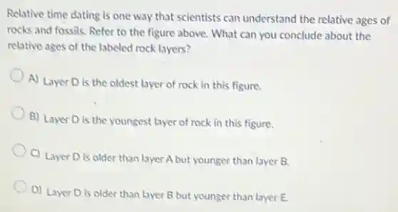 Relative time dating is one way that scientists can understand the relative ages of
rocks and fossils, Refer to the figure above.What can you conclude about the
relative ages of the labeled rock layers?
A) Layer D is the oldest layer of rock in this figure.
B) Layer D is the youngest layer of rock in this figure.
C) Layer D is older than layer A but younger than layer B.
D) Layer D is older than layer B but younger than layer E.