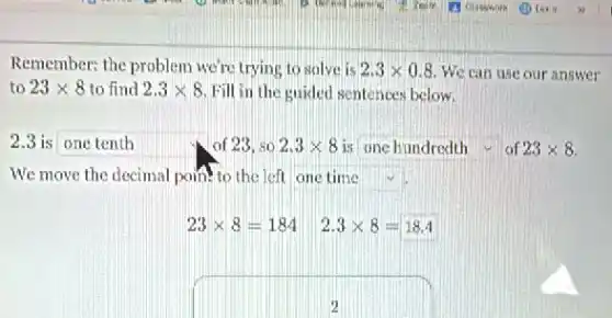 Remember: the problem we're trying to solve is 2.3times 0.8 We can use our answer
to 23times 8 to find 2.3times 8 Fill in the guided sentences below.
is square  of 23, so 2.3times 8 is square  of 23times 8
We move the decimal point to the left square 
23times 8=184
2