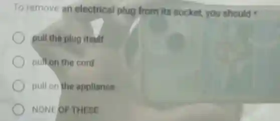 To remove an electrical plug from its socket you should
pull the plug itself
pull on the cord
pull on the appliance
NONE OF THESE