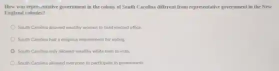 How was representative government in the colony of South Carolina different from representative government in the New
England colonies?
South Carolina allowed wealthy women to hold elected office.
South Carolina had a religious requirement for voting
South Carolina only allowed wealthy white men to vote.
South Carolina allowed everyone to participate in government