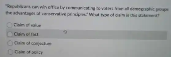 "Republicans can win office by communicating to voters from all demographic groups
the advantages of conservative principles." What type of claim is this statement?
Claim of value
Claim of fact
Claim of conjecture
Claim of policy