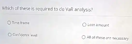 Which of these is required to do VaR analysis?
Time frame
Loss amount
Confidence level
All of these are necessary