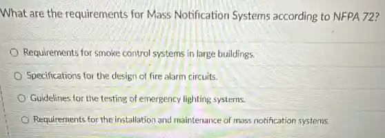 What are the requirements for Mass Notification Systems according to NFPA 72?
Requirements for smoke control systems in large buildings
Specifications for the design of fire alarm circuits.
Guidelines for the testing of emergency lighting systems.
Requirements for the installation and maintenance of mass notification systems.