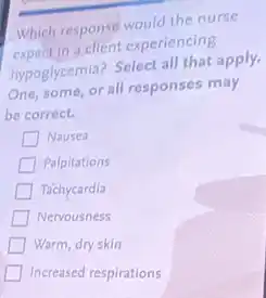 Which response would the nurse
expect in a client experiencing
hypoglycemia? Select all that apply.
One, some, or all responses may
be correct.
Nausea
Palpitations
Tachycardia
Nervousness
Warm, dry skin
Increased respirations
