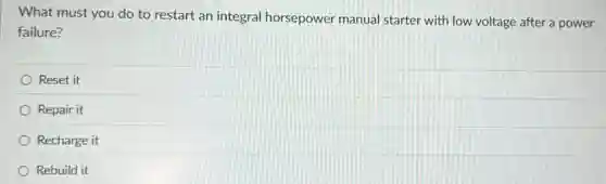 What must you do to restart an integral horsepower manual starter with low voltage after a power
failure?
Reset it
Repair it
Recharge it
Rebuild it