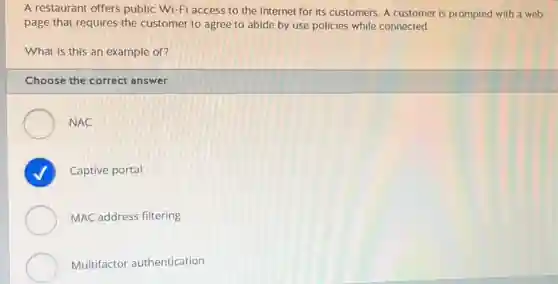 A restaurant offers public Wi-Fi access to the Internet for its customers. A customer is prompted with a web
page that requires the customer to agree to abide by use policies while connected.
What is this an example of?
Choose the correct answer
NAC
Captive portal
MAC address filtering
Multifactor authentication