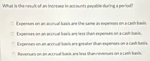 What is the result of an increase in accounts payable during a period?
Expenses on an accrual basis are the same as expenses on a cash basis.
Expenses on an accrual basis are less than expenses on a cash basis.
Expenses on an accrual basis are greater than expenses on a cash basis.
Revenues on an accrual basis are less than revenues on a cash basis.