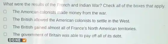 What were the results of the French and Indian War?Check all of the boxes that apply.
D The American colonists made money from the war.
D The British allowed the American colonists to settle in the West.
The British gained almost all of France's North American territories.
D The government of Britain was able to pay off all of its debt.