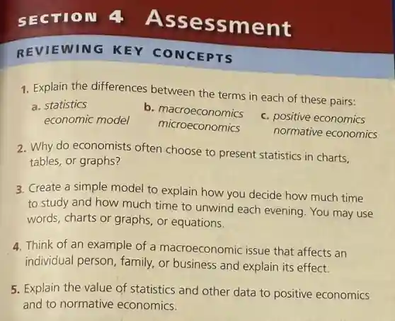 REVIEWING KEY CONCEPTS
1. Explain the differences between the terms in each of these pairs:
a. statistics
b . macroeconomics
c. positive economics
economic model
microeconomics
normative economics
2. Why do economists often choose to present statistics in charts.
tables, or graphs?
3. Create a simple model to explain how you decide how much time
to study and how much time to unwind each evening. You may use
words, charts or graphs or equations.
4. Think of an example of a macroeconomic issue that affects an
individual person, family or business and explain its effect.
5. Explain the value of statistics and other data to positive economics
and to normative economics.