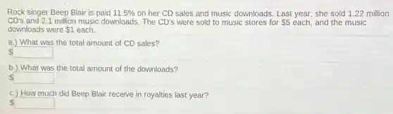 Rock singer Beep Blair is paid 11.5% on her CD sales and music downloads. Last year, she sold 1.22 million
CD's and 2.1 million music downloads. The CD's were sold to music stores for 5 each, and the music
downloads were 1 each.
a.) What was the total amount of CD sales?
square
b.) What was the total amount of the downloads?
square
c.) How much did Beep Blair receive in royalties last year?
square