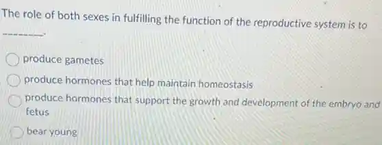 The role of both sexes in fulfilling the function of the reproductive system is to
__
produce gametes
produce hormones that help maintain homeostasis
produce hormones that support the growth and development of the embryo and
fetus
bear young
